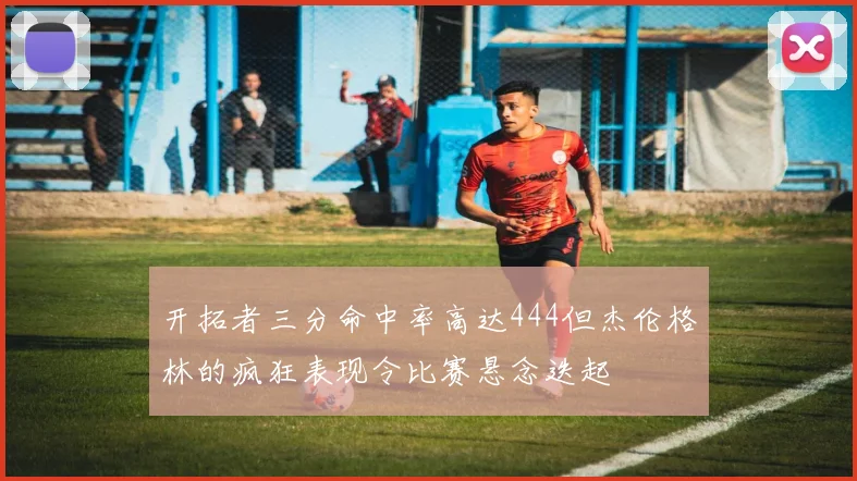 开拓者三分命中率高达444但杰伦格林的疯狂表现令比赛悬念迭起