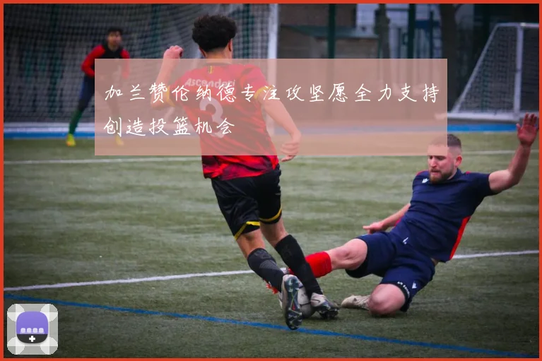 加兰赞伦纳德专注攻坚愿全力支持创造投篮机会