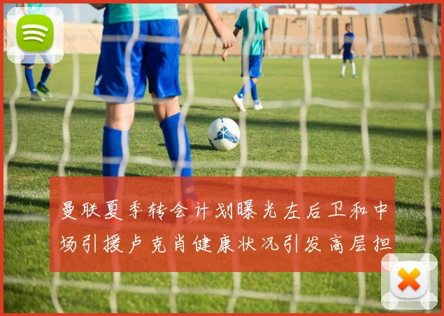 曼联夏季转会计划曝光左后卫和中场引援卢克肖健康状况引发高层担忧