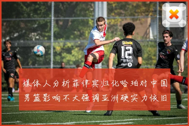 媒体人分析菲律宾归化哈珀对中国男篮影响不大强调亚洲硬实力依旧强劲