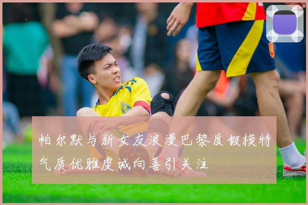 帕尔默与新女友浪漫巴黎度假模特气质优雅虔诚向善引关注