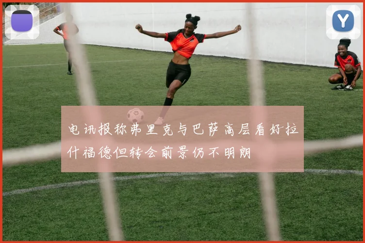 电讯报称弗里克与巴萨高层看好拉什福德但转会前景仍不明朗