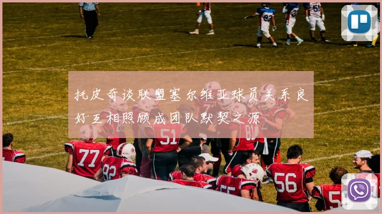托皮奇谈联盟塞尔维亚球员关系良好互相照顾成团队默契之源