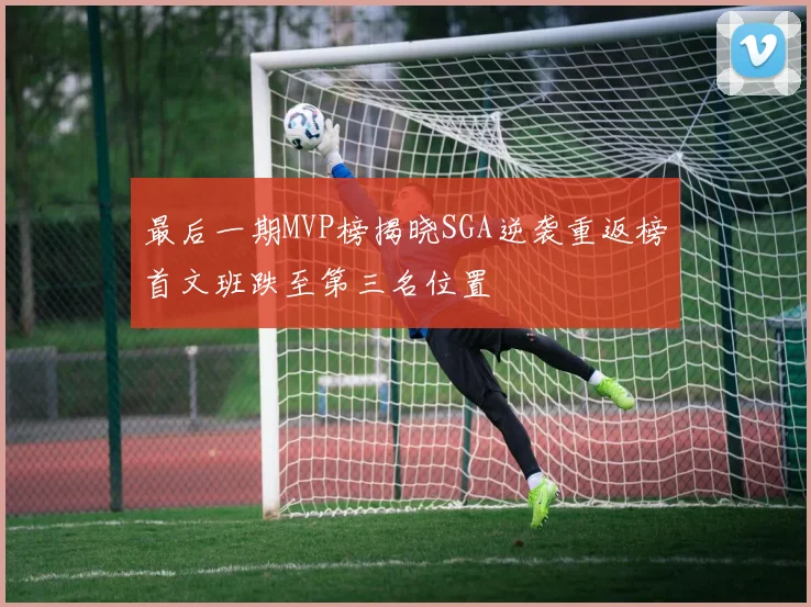 最后一期MVP榜揭晓SGA逆袭重返榜首文班跌至第三名位置