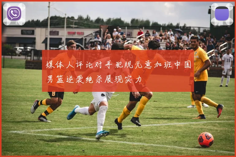 媒体人评论对手犯规无意加班中国男篮逆袭绝杀展现实力