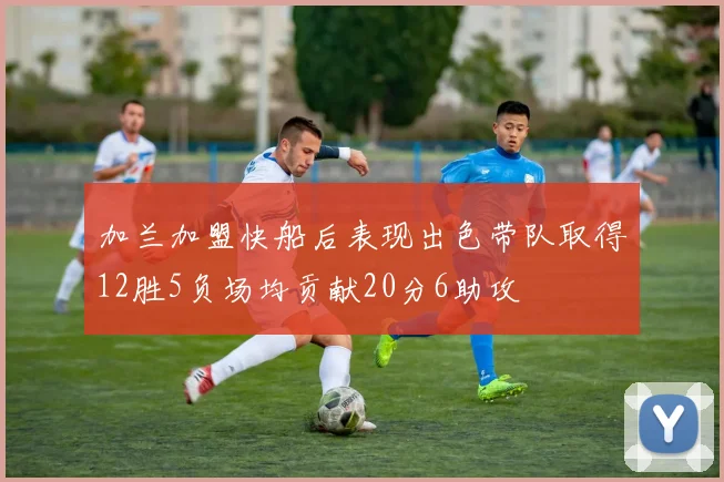 加兰加盟快船后表现出色带队取得12胜5负场均贡献20分6助攻