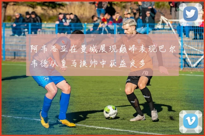 阿韦洛亚在曼城展现巅峰表现巴尔韦德从皇马换帅中获益良多