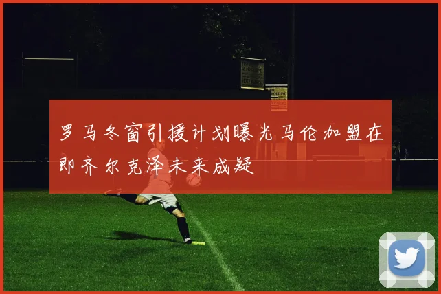 罗马冬窗引援计划曝光马伦加盟在即齐尔克泽未来成疑