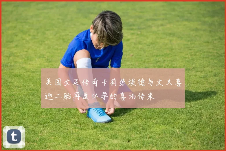 美国女足传奇卡莉劳埃德与丈夫喜迎二胎再度怀孕的喜讯传来