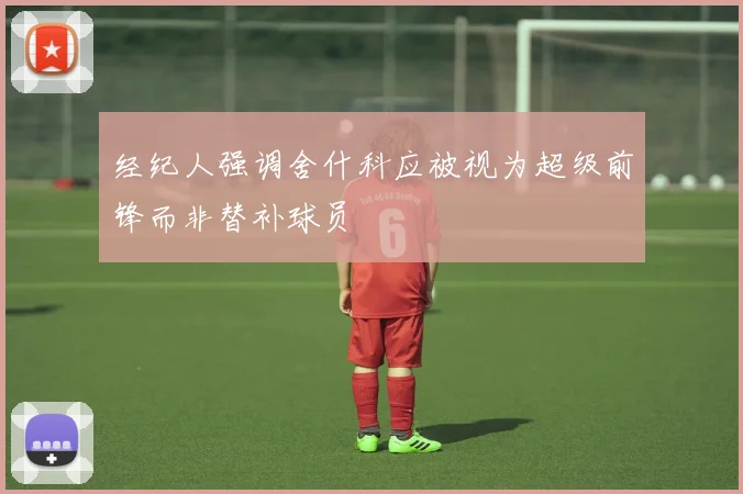 经纪人强调舍什科应被视为超级前锋而非替补球员