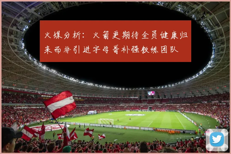 火媒分析：火箭更期待全员健康归来而非引进字母哥补强教练团队