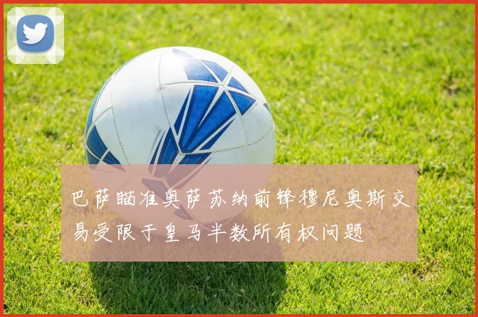 巴萨瞄准奥萨苏纳前锋穆尼奥斯交易受限于皇马半数所有权问题