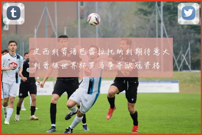 皮西利寄语巴雷拉托纳利期待意大利晋级世界杯罗马争夺欧冠资格