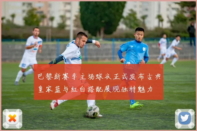 巴黎新赛季主场球衣正式发布古典皇家蓝与红白搭配展现独特魅力