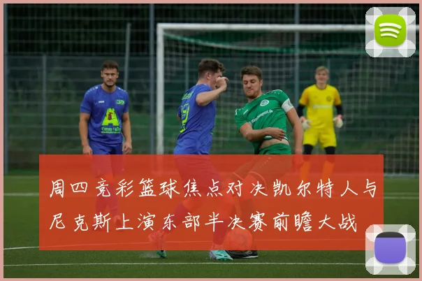周四竞彩篮球焦点对决凯尔特人与尼克斯上演东部半决赛前瞻大战