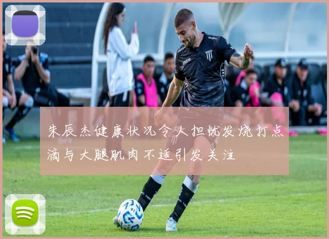朱辰杰健康状况令人担忧发烧打点滴与大腿肌肉不适引发关注