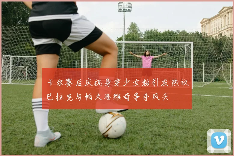 卡尔赛后庆祝身穿少女粉引发热议巴拉克与帕夫洛维奇争夺风头