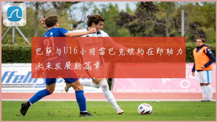 巴萨与U16小将雷巴克续约在即助力未来发展新篇章