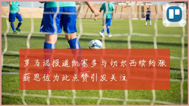 罗马诺报道凯塞多与切尔西续约涨薪恩佐为此点赞引发关注