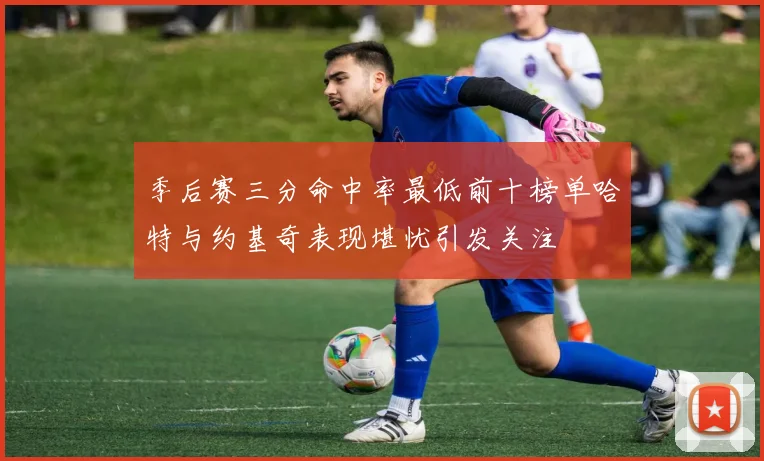 季后赛三分命中率最低前十榜单哈特与约基奇表现堪忧引发关注