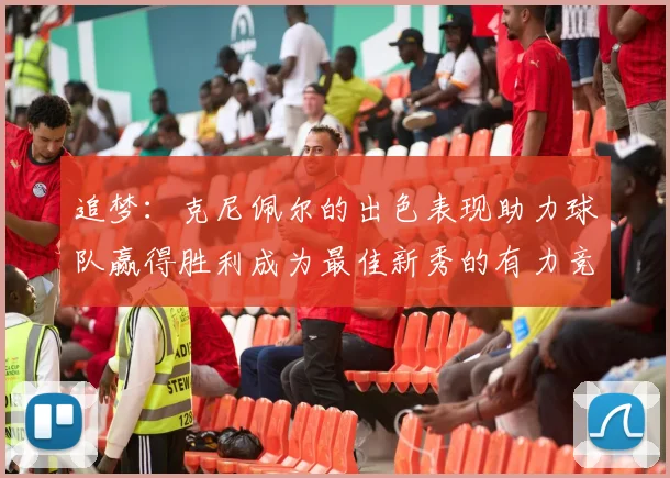 追梦：克尼佩尔的出色表现助力球队赢得胜利成为最佳新秀的有力竞争者