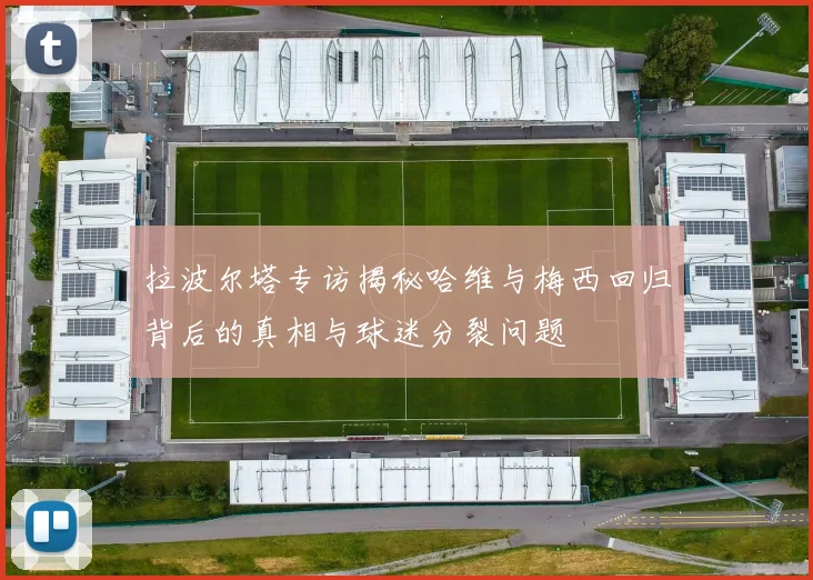 拉波尔塔专访揭秘哈维与梅西回归背后的真相与球迷分裂问题