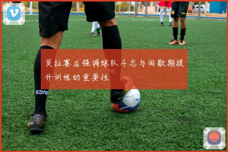 莫拉赛后强调球队斗志与间歇期提升训练的重要性
