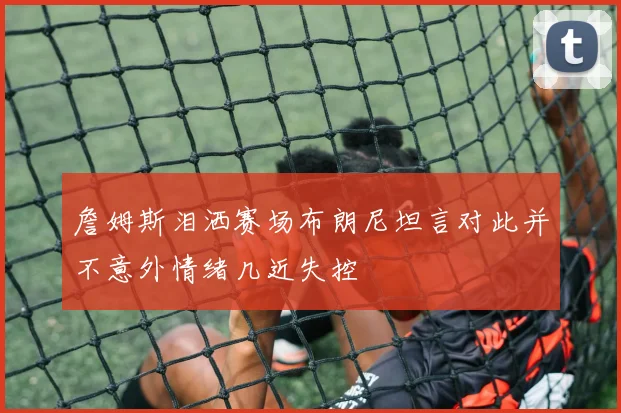 詹姆斯泪洒赛场布朗尼坦言对此并不意外情绪几近失控