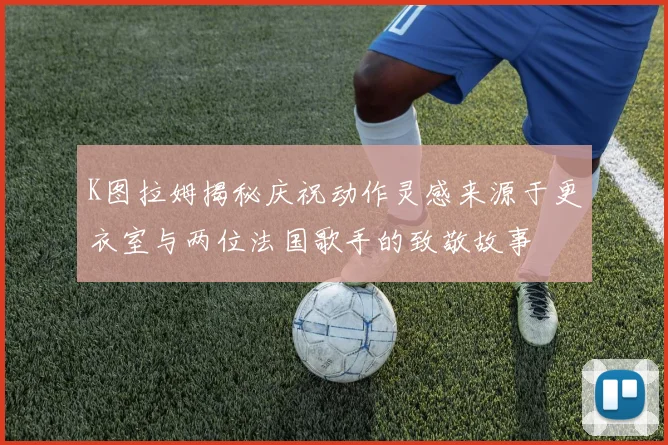 K图拉姆揭秘庆祝动作灵感来源于更衣室与两位法国歌手的致敬故事